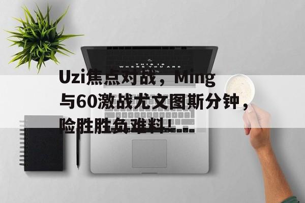 开云体育-包含Uzi焦点对战，Ming与60激战尤文图斯分钟，险胜胜负难料！的词条-开云体育